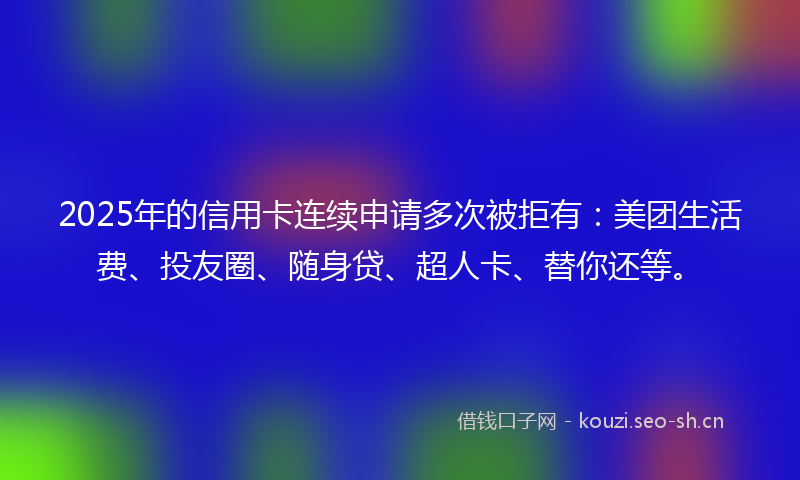 2025年的信用卡连续申请多次被拒有：美团生活费、投友圈、随身贷、超人卡、替你还等。