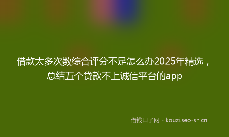 借款太多次数综合评分不足怎么办2025年精选,总结五个贷款不上诚信平台的app