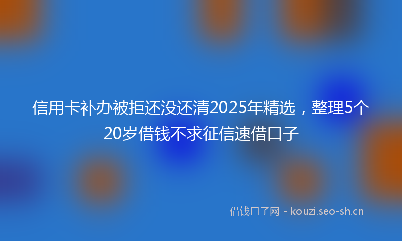 信用卡补办被拒还没还清2025年精选，整理5个20岁借钱不求征信速借口子