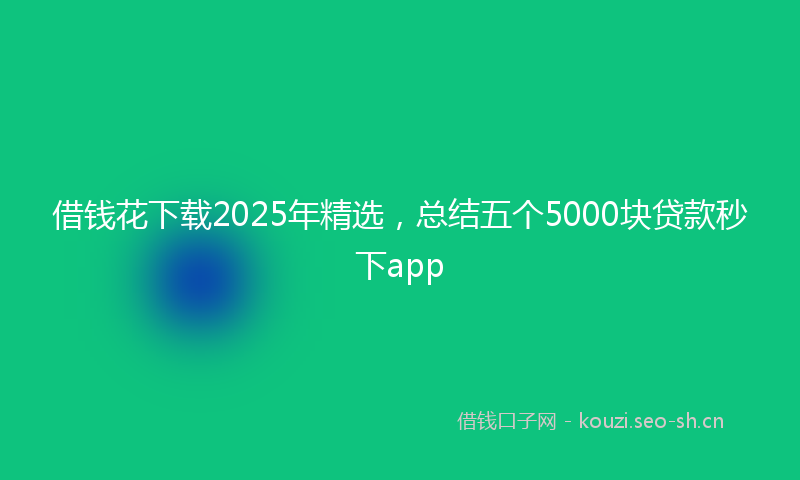 借钱花下载2025年精选，总结五个5000块贷款秒下app