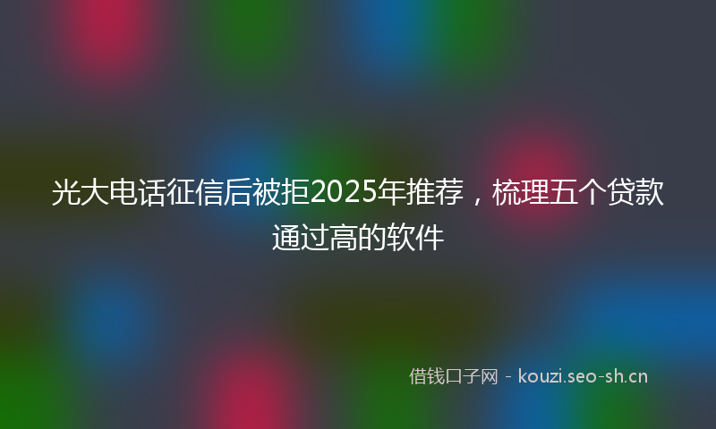 光大电话征信后被拒2025年推荐，梳理五个贷款通过高的软件