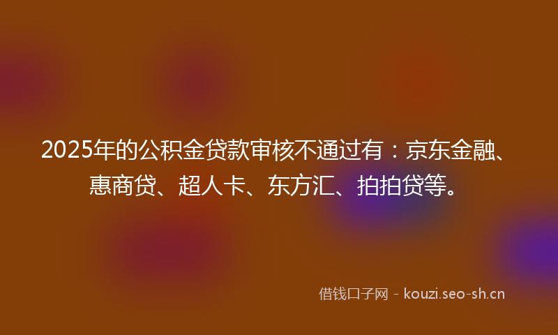 2025年的公积金贷款审核不通过有：京东金融、惠商贷、超人卡、东方汇、拍拍贷等。