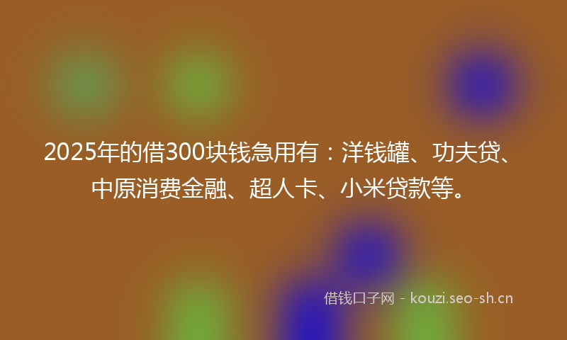 2025年的借300块钱急用有：洋钱罐、功夫贷、中原消费金融、超人卡、小米贷款等。