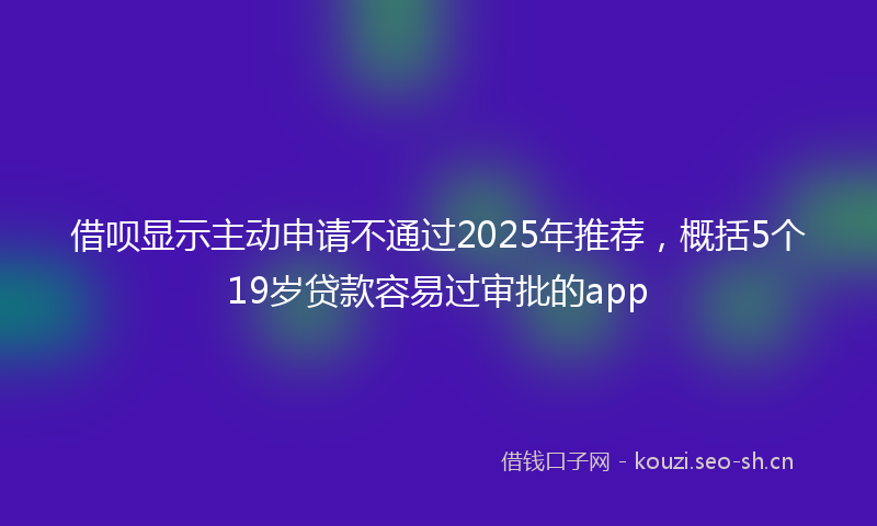 借呗显示主动申请不通过2025年推荐，概括5个19岁贷款容易过审批的app