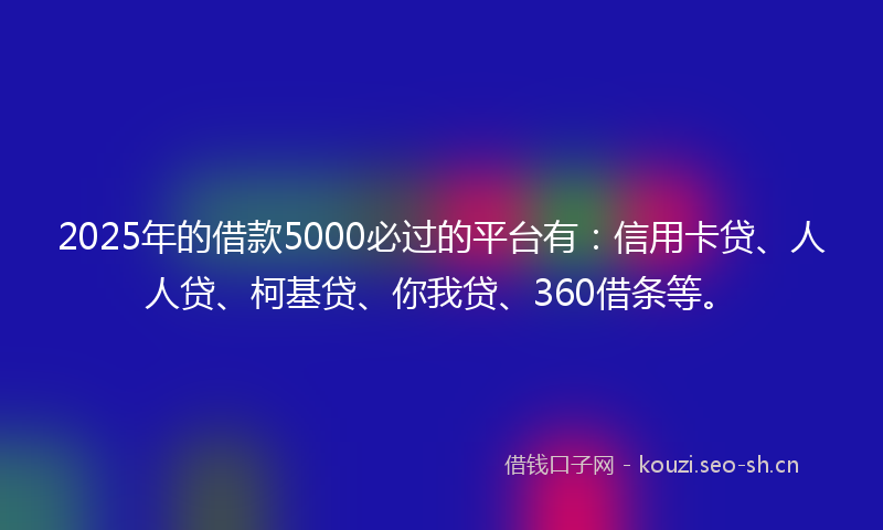 2025年的借款5000必过的平台有：信用卡贷、人人贷、柯基贷、你我贷、360借条等。