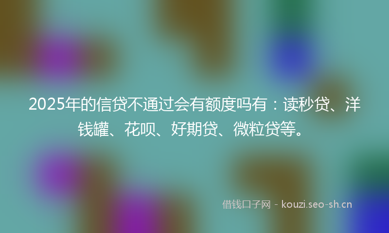 2025年的信贷不通过会有额度吗有：读秒贷、洋钱罐、花呗、好期贷、微粒贷等。