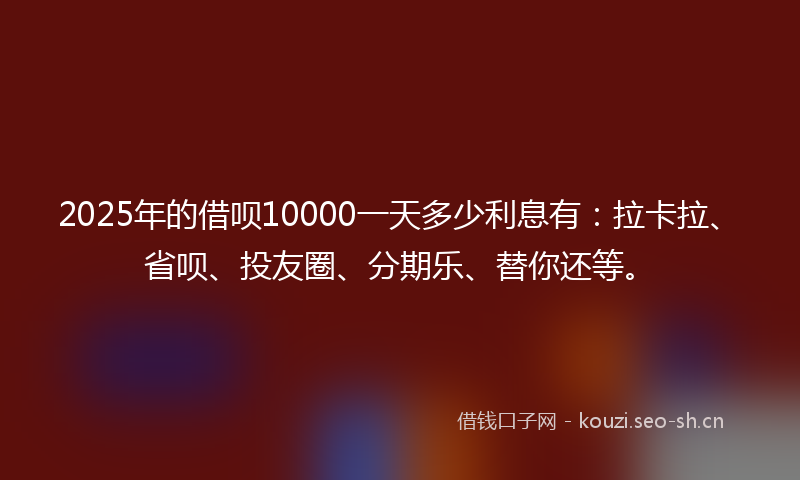 2025年的借呗10000一天多少利息有：拉卡拉、省呗、投友圈、分期乐、替你还等。