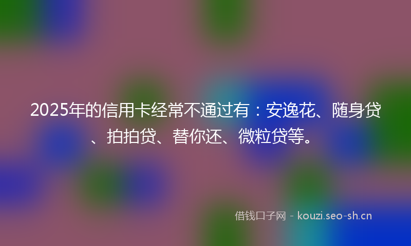 2025年的信用卡经常不通过有：安逸花、随身贷、拍拍贷、替你还、微粒贷等。