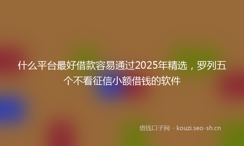 什么平台最好借款容易通过2025年精选，罗列五个不看征信小额借钱的软件