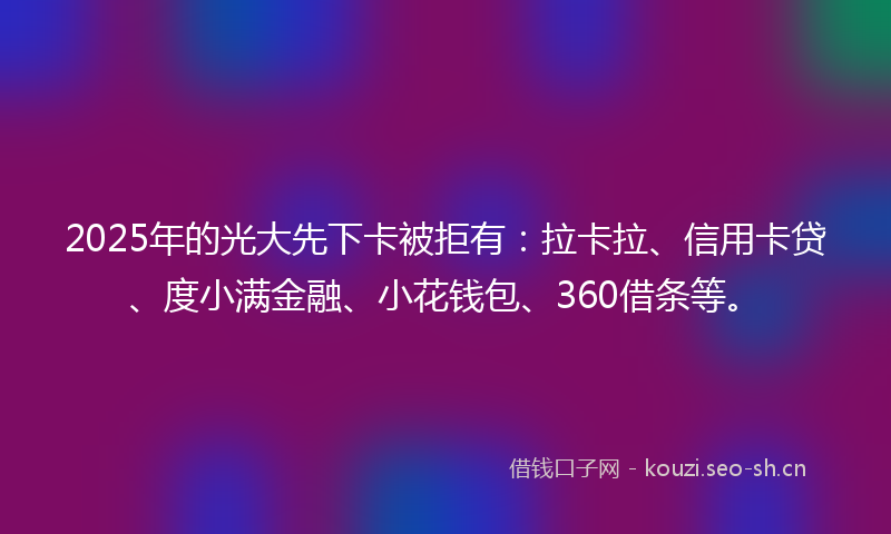 2025年的光大先下卡被拒有：拉卡拉、信用卡贷、度小满金融、小花钱包、360借条等。