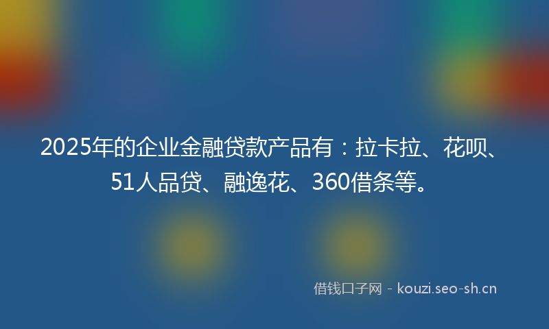 2025年的企业金融贷款产品有：拉卡拉、花呗、51人品贷、融逸花、360借条等。