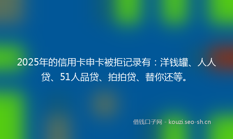 2025年的信用卡申卡被拒记录有：洋钱罐、人人贷、51人品贷、拍拍贷、替你还等。