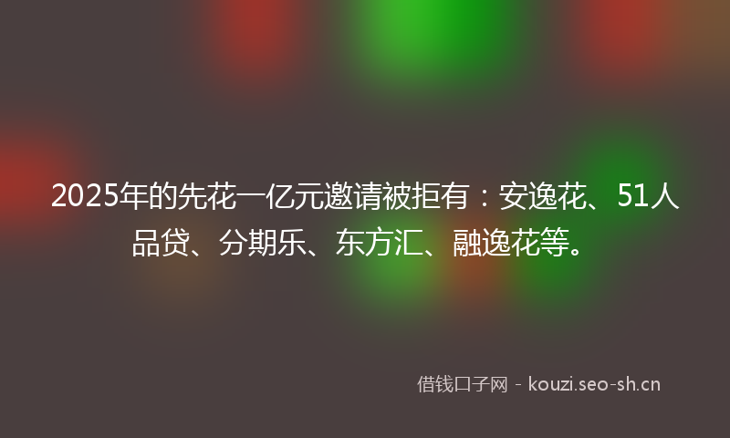 2025年的先花一亿元邀请被拒有：安逸花、51人品贷、分期乐、东方汇、融逸花等。