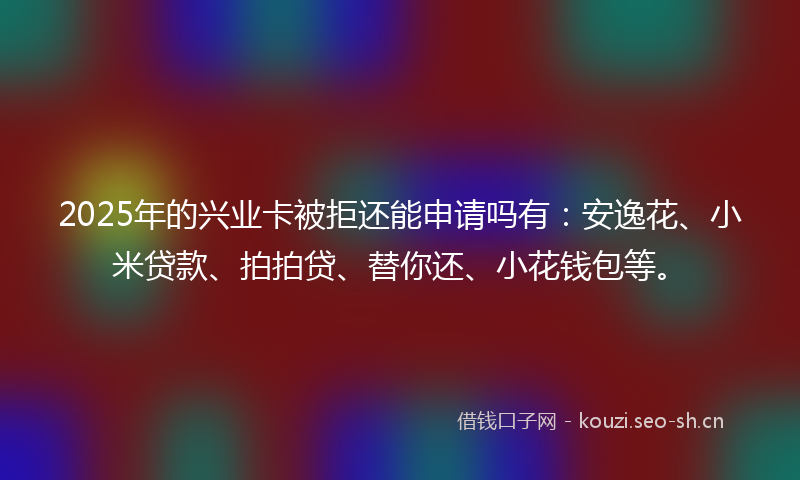 2025年的兴业卡被拒还能申请吗有：安逸花、小米贷款、拍拍贷、替你还、小花钱包等。