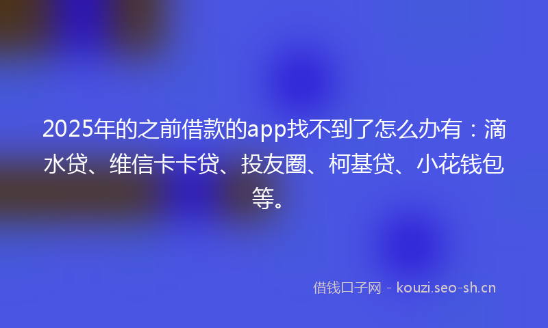 2025年的之前借款的app找不到了怎么办有：滴水贷、维信卡卡贷、投友圈、柯基贷、小花钱包等。