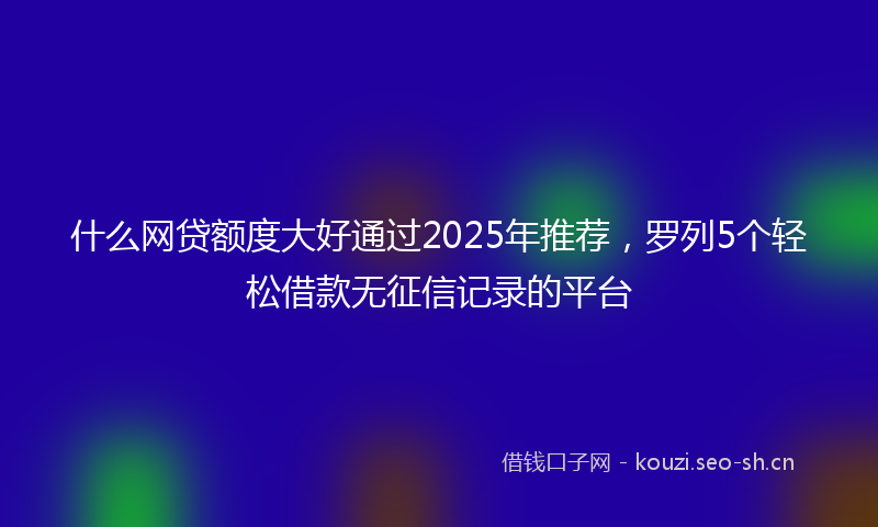 什么网贷额度大好通过2025年推荐，罗列5个轻松借款无征信记录的平台