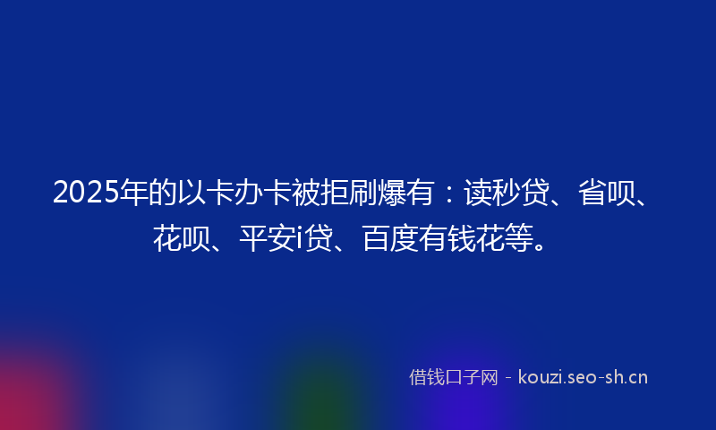 2025年的以卡办卡被拒刷爆有：读秒贷、省呗、花呗、平安i贷、百度有钱花等。