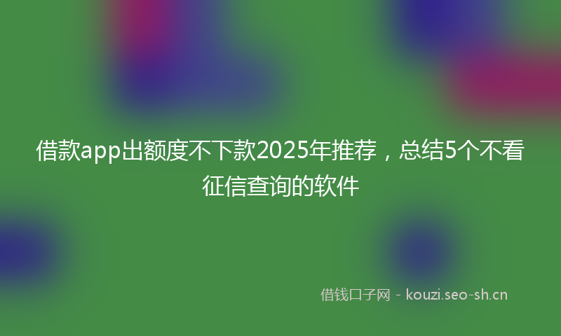 借款app出额度不下款2025年推荐，总结5个不看征信查询的软件