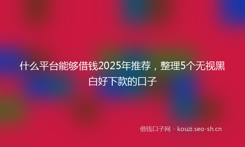 什么平台能够借钱2025年推荐，整理5个无视黑白好下款的口子