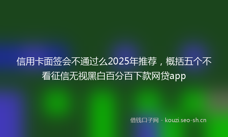 信用卡面签会不通过么2025年推荐,概括五个不看征信无视黑白百分百下款网贷app