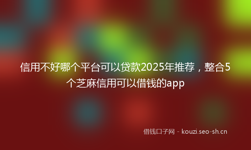 信用不好哪个平台可以贷款2025年推荐，整合5个芝麻信用可以借钱的app