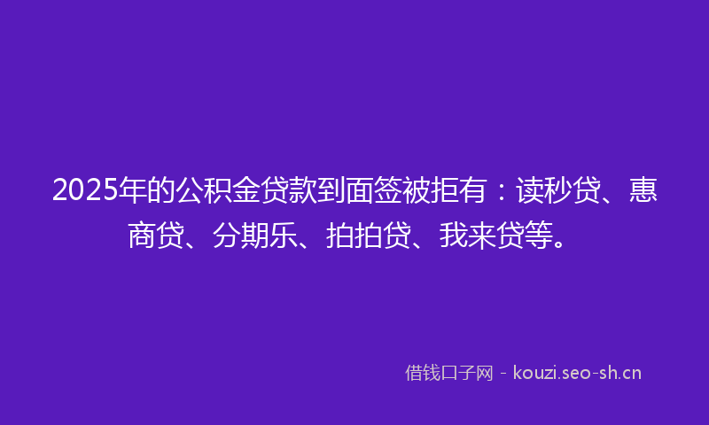 2025年的公积金贷款到面签被拒有：读秒贷、惠商贷、分期乐、拍拍贷、我来贷等。