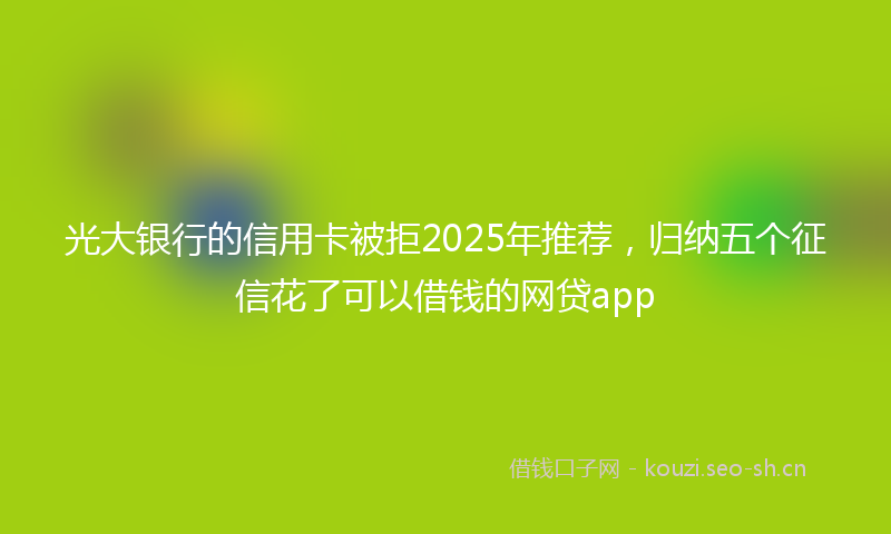 光大银行的信用卡被拒2025年推荐，归纳五个征信花了可以借钱的网贷app