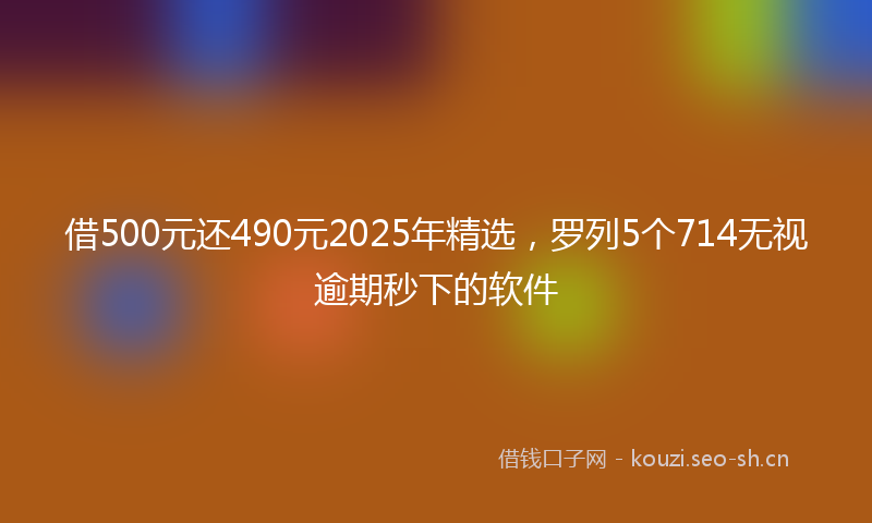 借500元还490元2025年精选，罗列5个714无视逾期秒下的软件
