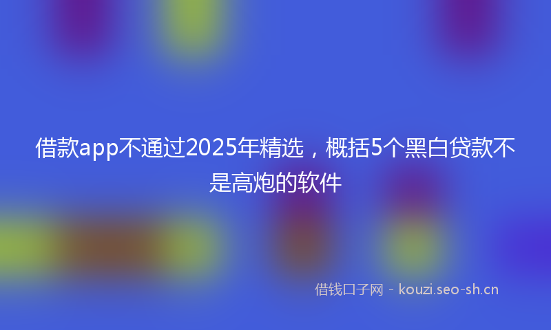 借款app不通过2025年精选，概括5个黑白贷款不是高炮的软件