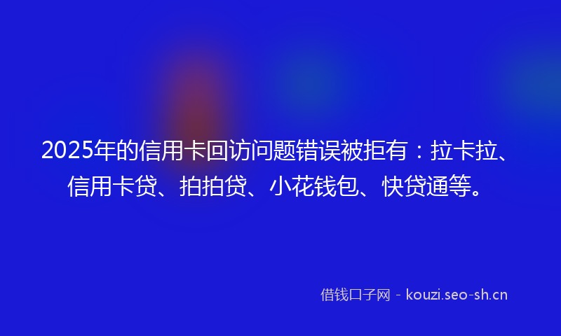 2025年的信用卡回访问题错误被拒有：拉卡拉、信用卡贷、拍拍贷、小花钱包、快贷通等。