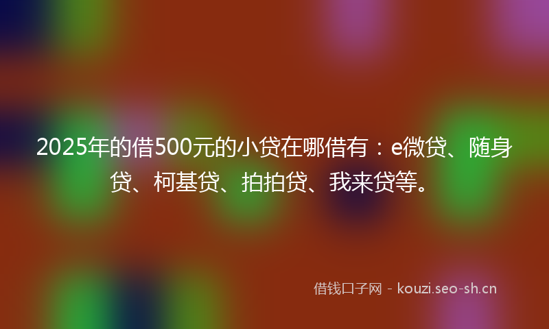2025年的借500元的小贷在哪借有：e微贷、随身贷、柯基贷、拍拍贷、我来贷等。