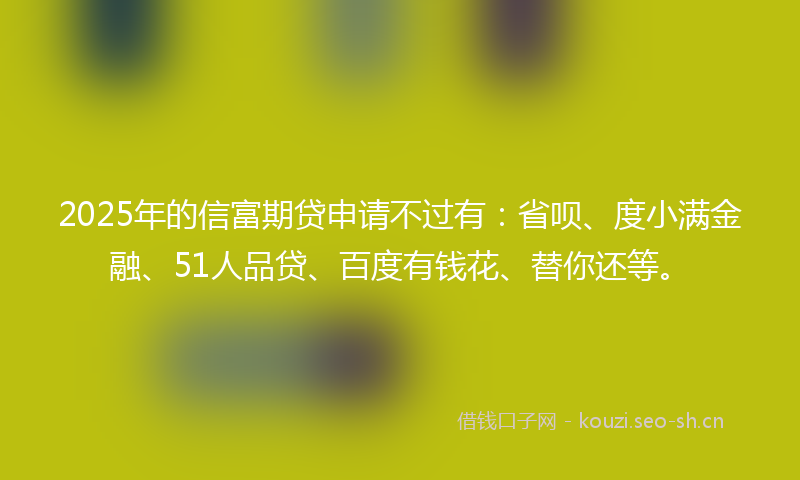 2025年的信富期贷申请不过有：省呗、度小满金融、51人品贷、百度有钱花、替你还等。