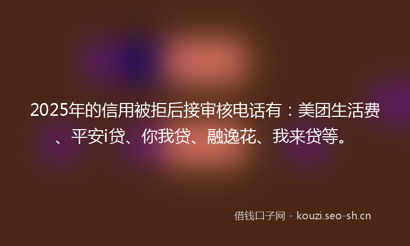 2025年的信用被拒后接审核电话有：美团生活费、平安i贷、你我贷、融逸花、我来贷等。