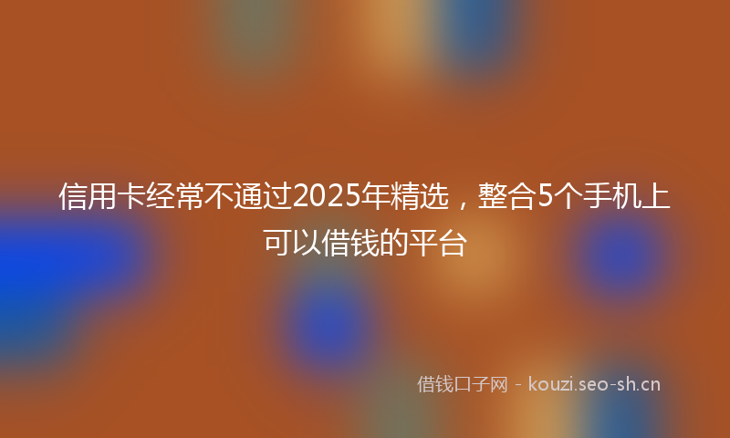 信用卡经常不通过2025年精选，整合5个手机上可以借钱的平台