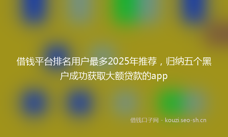 借钱平台排名用户最多2025年推荐，归纳五个黑户成功获取大额贷款的app