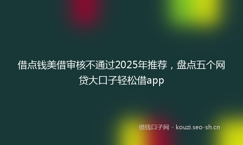 借点钱美借审核不通过2025年推荐，盘点五个网贷大口子轻松借app