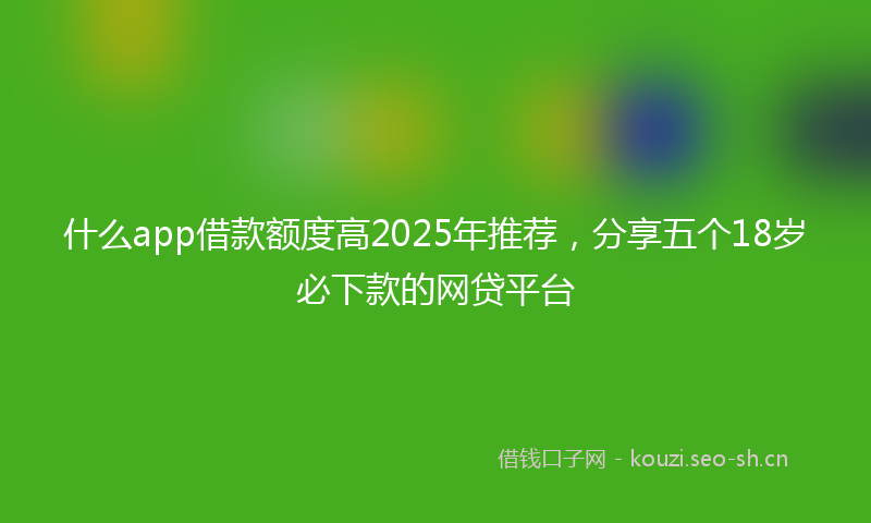 什么app借款额度高2025年推荐，分享五个18岁必下款的网贷平台