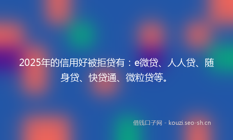 2025年的信用好被拒贷有：e微贷、人人贷、随身贷、快贷通、微粒贷等。