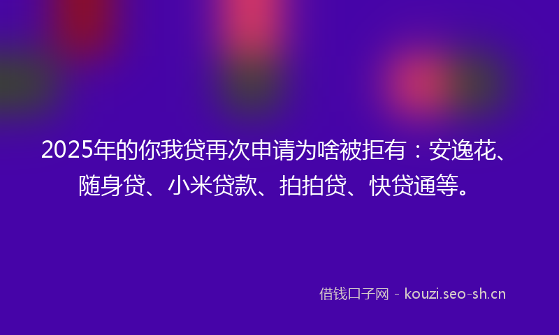 2025年的你我贷再次申请为啥被拒有：安逸花、随身贷、小米贷款、拍拍贷、快贷通等。