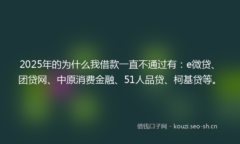 2025年的为什么我借款一直不通过有：e微贷、团贷网、中原消费金融、51人品贷、柯基贷等。