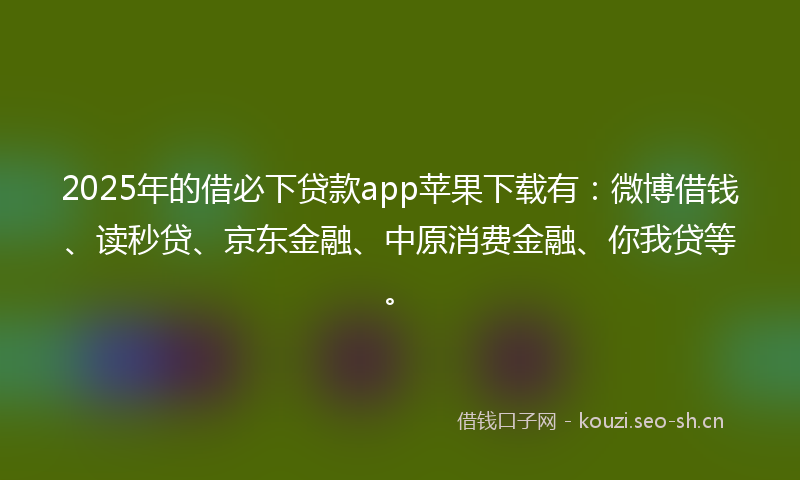 2025年的借必下贷款app苹果下载有：微博借钱、读秒贷、京东金融、中原消费金融、你我贷等。