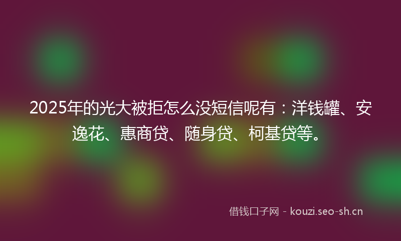 2025年的光大被拒怎么没短信呢有：洋钱罐、安逸花、惠商贷、随身贷、柯基贷等。