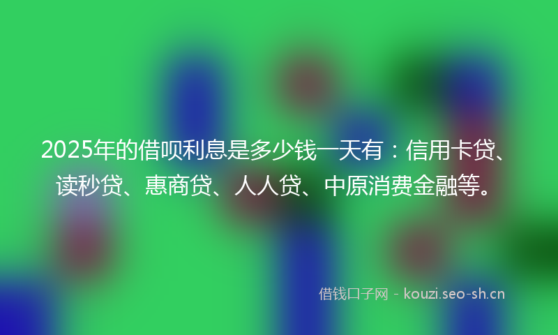 2025年的借呗利息是多少钱一天有：信用卡贷、读秒贷、惠商贷、人人贷、中原消费金融等。