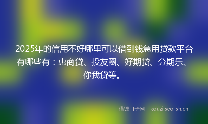 2025年的信用不好哪里可以借到钱急用贷款平台有哪些有：惠商贷、投友圈、好期贷、分期乐、你我贷等。