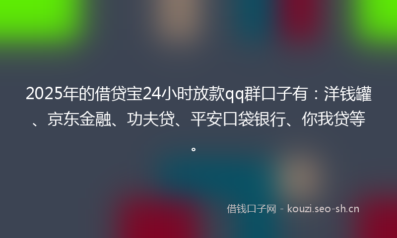 2025年的借贷宝24小时放款qq群口子有：洋钱罐、京东金融、功夫贷、平安口袋银行、你我贷等。