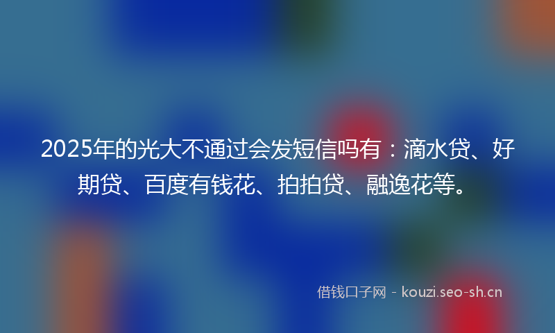 2025年的光大不通过会发短信吗有：滴水贷、好期贷、百度有钱花、拍拍贷、融逸花等。