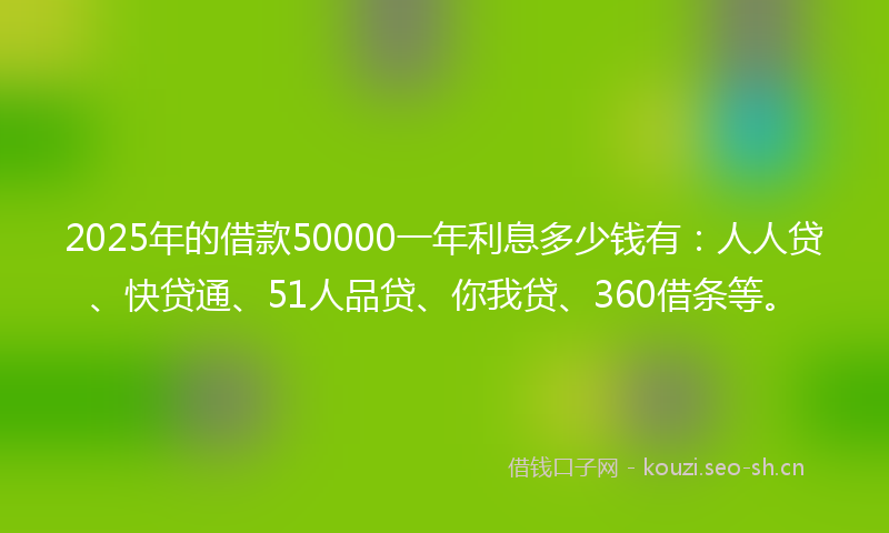2025年的借款50000一年利息多少钱有：人人贷、快贷通、51人品贷、你我贷、360借条等。