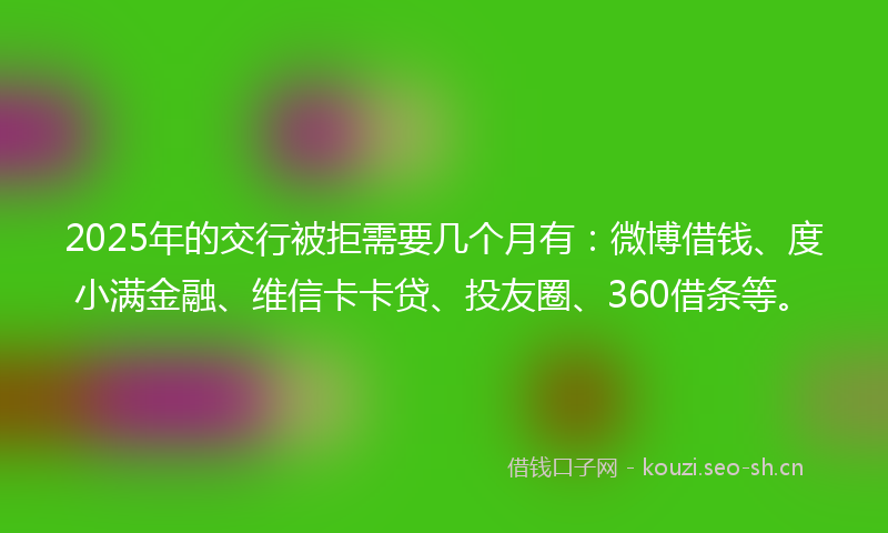 2025年的交行被拒需要几个月有:微博借钱、度小满金融、维信卡卡贷、投友圈、360借条等。