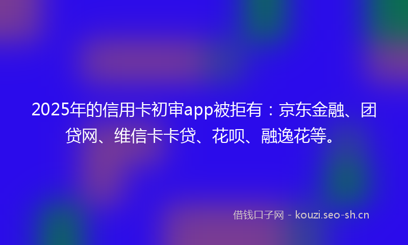 2025年的信用卡初审app被拒有：京东金融、团贷网、维信卡卡贷、花呗、融逸花等。