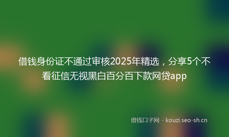 借钱身份证不通过审核2025年精选，分享5个不看征信无视黑白百分百下款网贷app